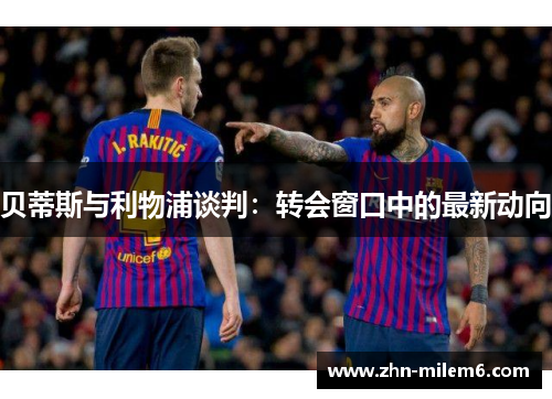 贝蒂斯与利物浦谈判:转会窗口中的最新动向 贝蒂斯与利物浦谈判:转会窗口中的最新动向