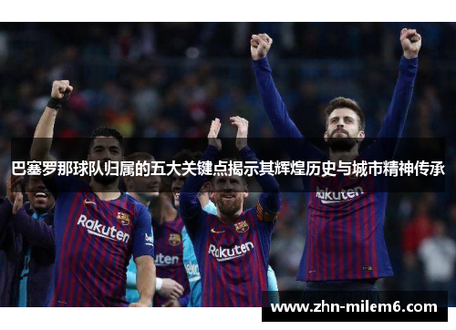 巴塞罗那球队归属的五大关键点揭示其辉煌历史与城市精神传承 巴塞罗那球队归属的五大关键点揭示其辉煌历史与城市精神传承