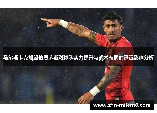 马尔斯卡克加盟伯恩茅斯对球队实力提升与战术布局的深远影响分析